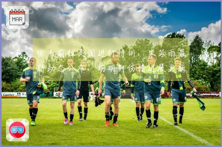 徐杰前往美国进行特训,朱芳雨最新动态公布,胡明轩伤情进展更新
